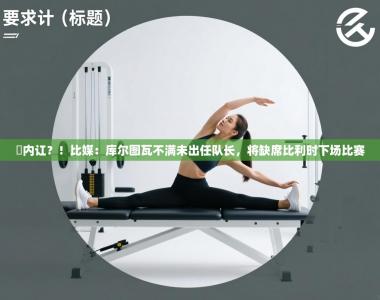 叕内讧？！比媒：库尔图瓦不满未出任队长，将缺席比利时下场比赛