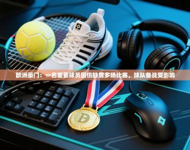 欧洲豪门：一名重要球员因伤缺席多场比赛，球队备战受影响