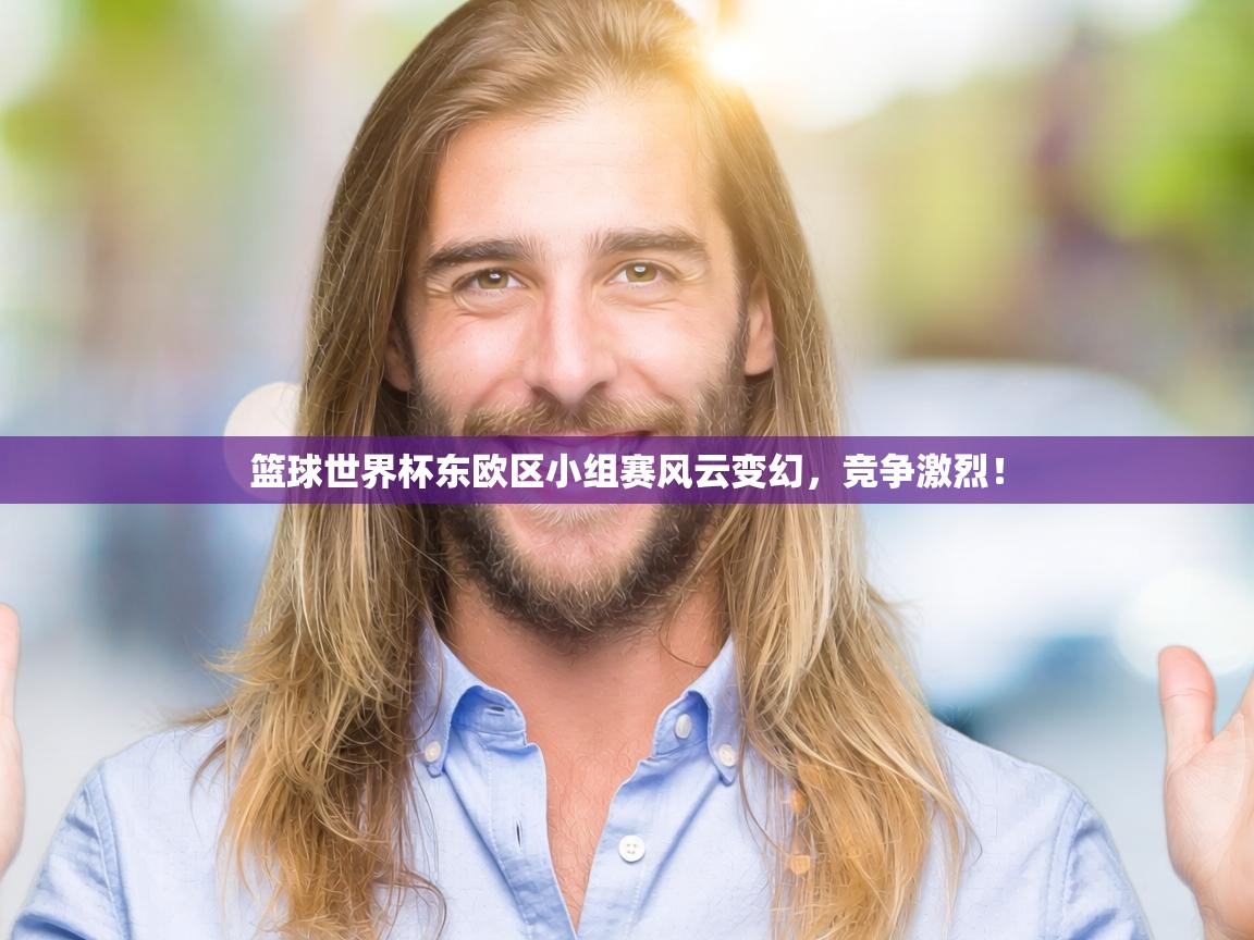 篮球世界杯东欧区小组赛风云变幻，竞争激烈！  第2张